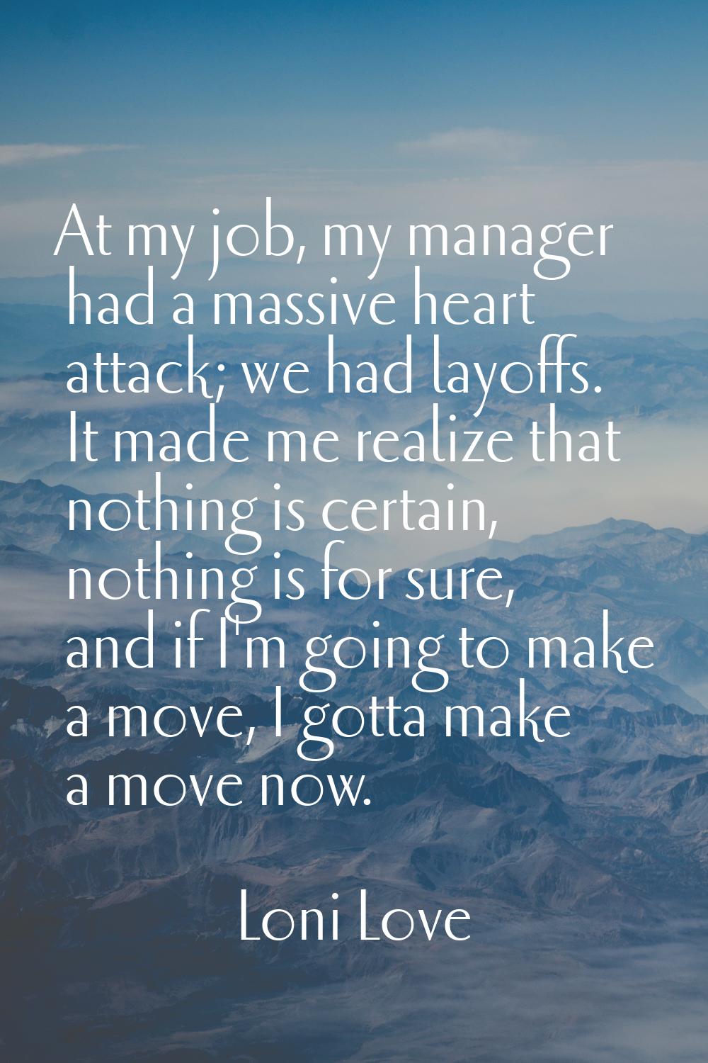 At my job, my manager had a massive heart attack; we had layoffs. It made me realize that nothing i
