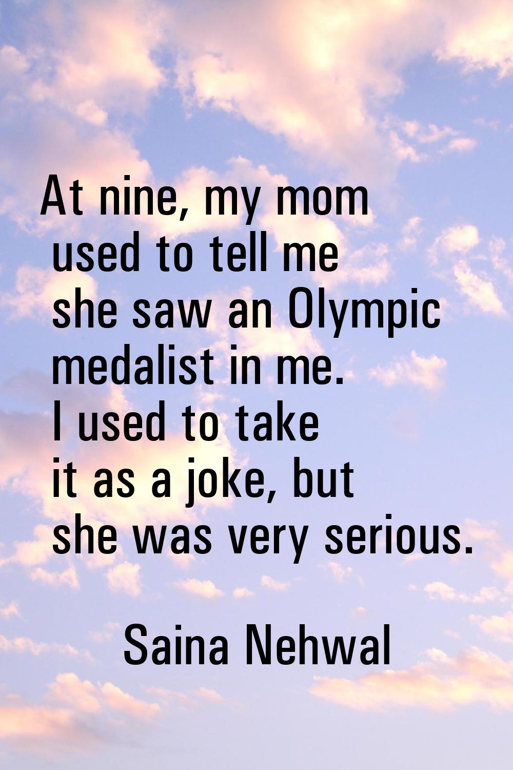 At nine, my mom used to tell me she saw an Olympic medalist in me. I used to take it as a joke, but