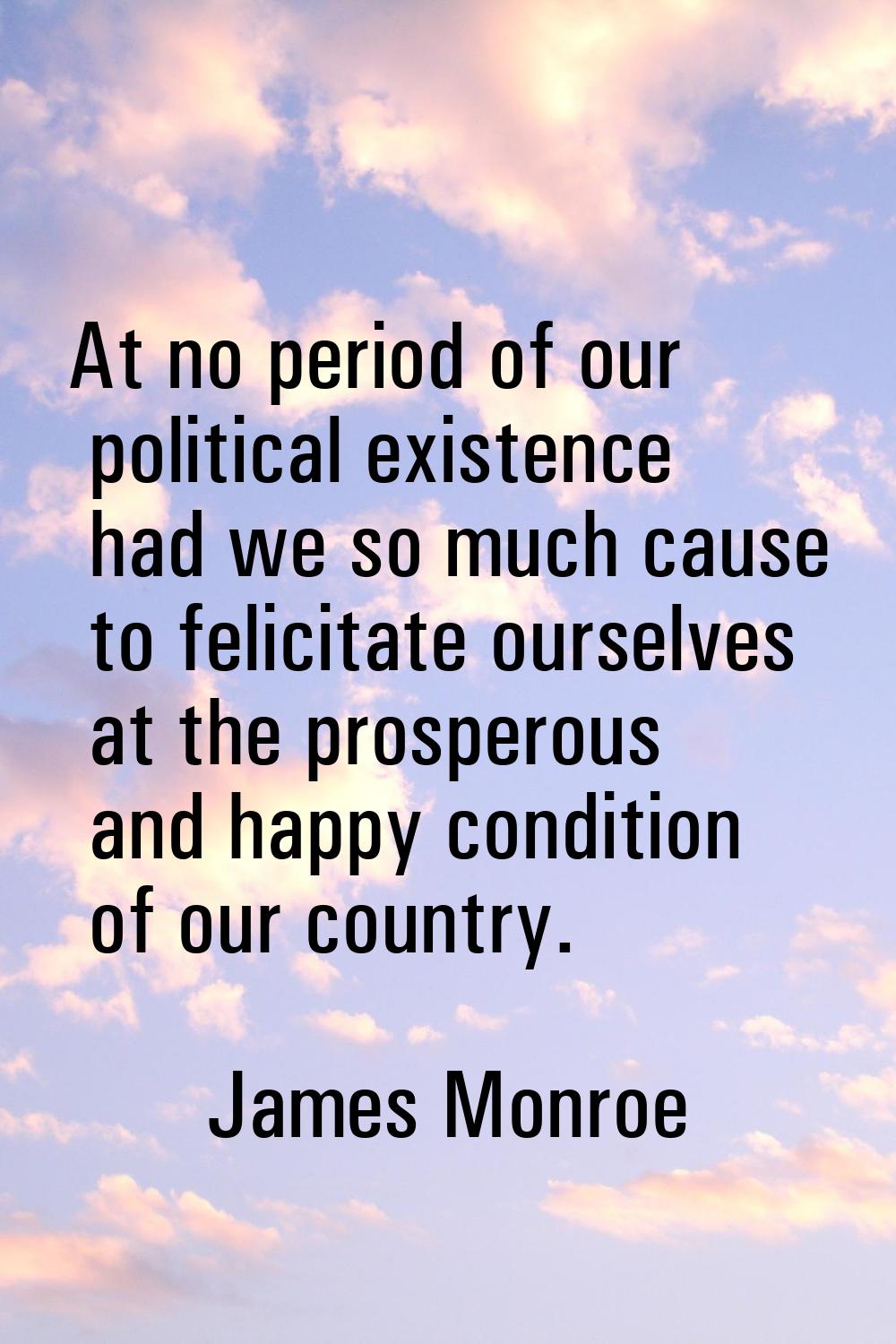 At no period of our political existence had we so much cause to felicitate ourselves at the prosper
