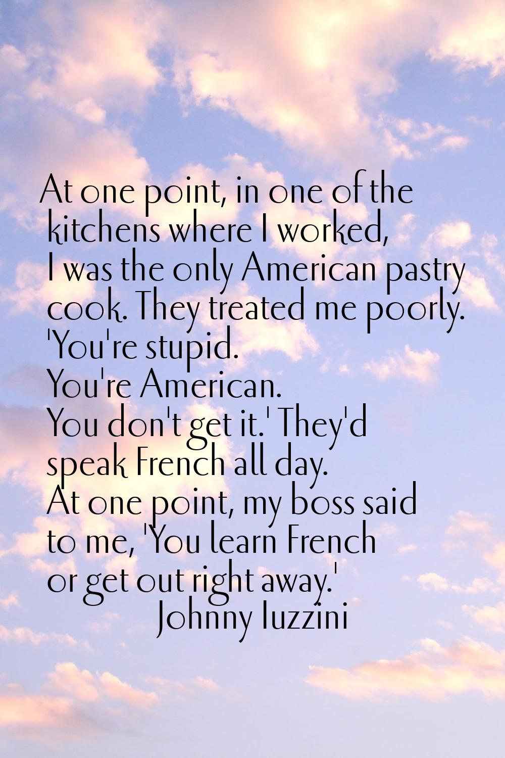 At one point, in one of the kitchens where I worked, I was the only American pastry cook. They trea