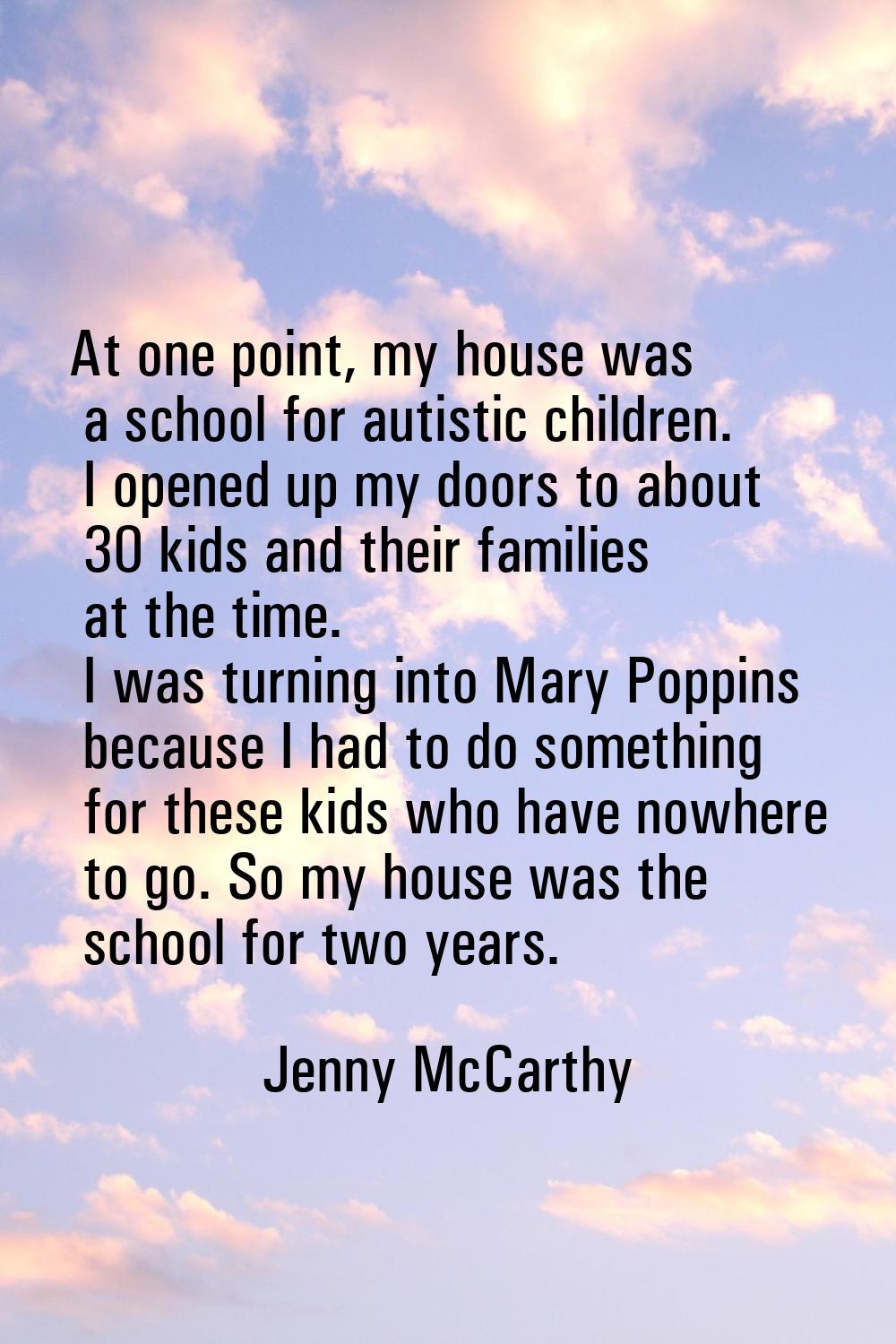 At one point, my house was a school for autistic children. I opened up my doors to about 30 kids an