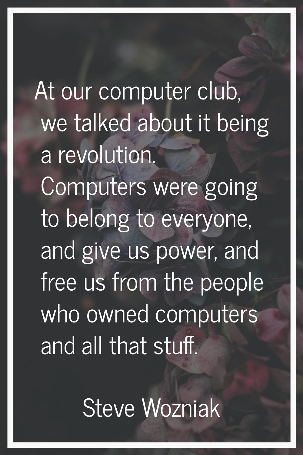 At our computer club, we talked about it being a revolution. Computers were going to belong to ever