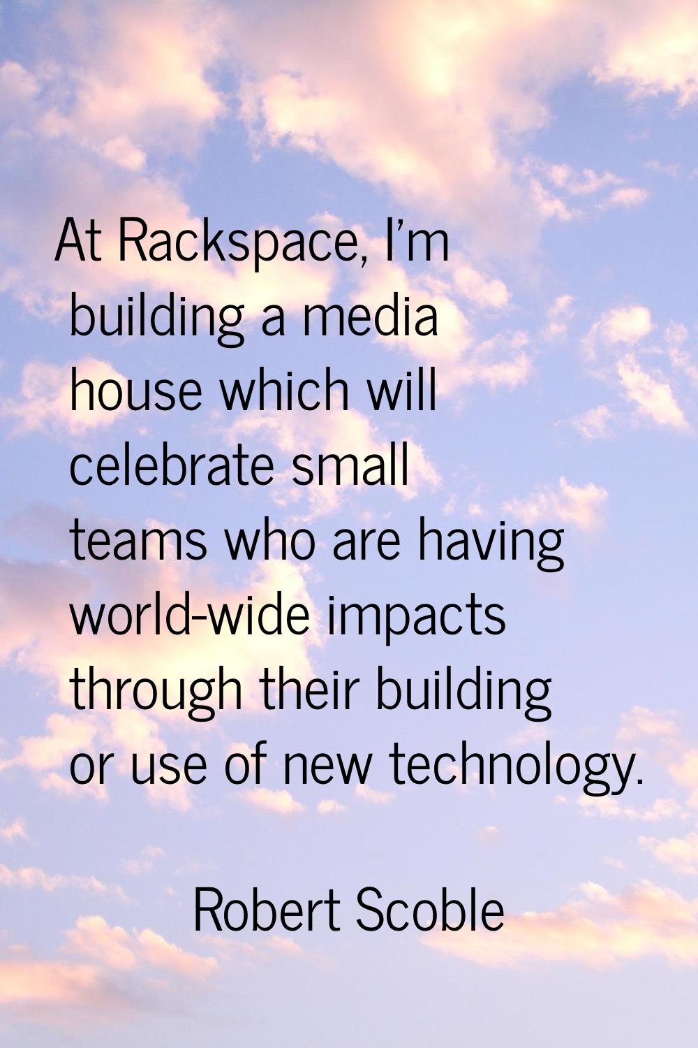 At Rackspace, I'm building a media house which will celebrate small teams who are having world-wide