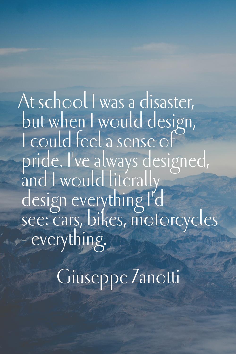 At school I was a disaster, but when I would design, I could feel a sense of pride. I've always des