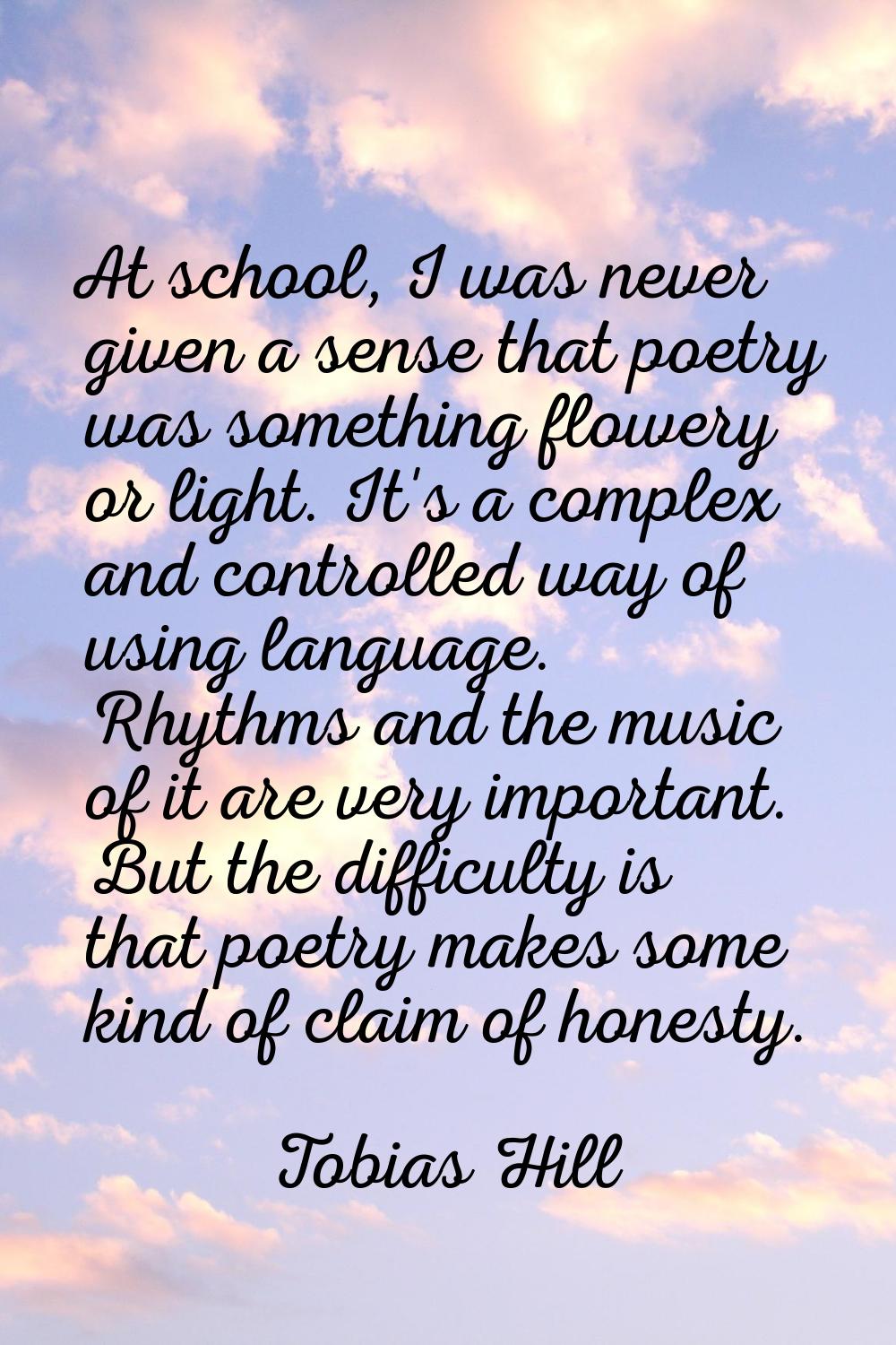 At school, I was never given a sense that poetry was something flowery or light. It's a complex and