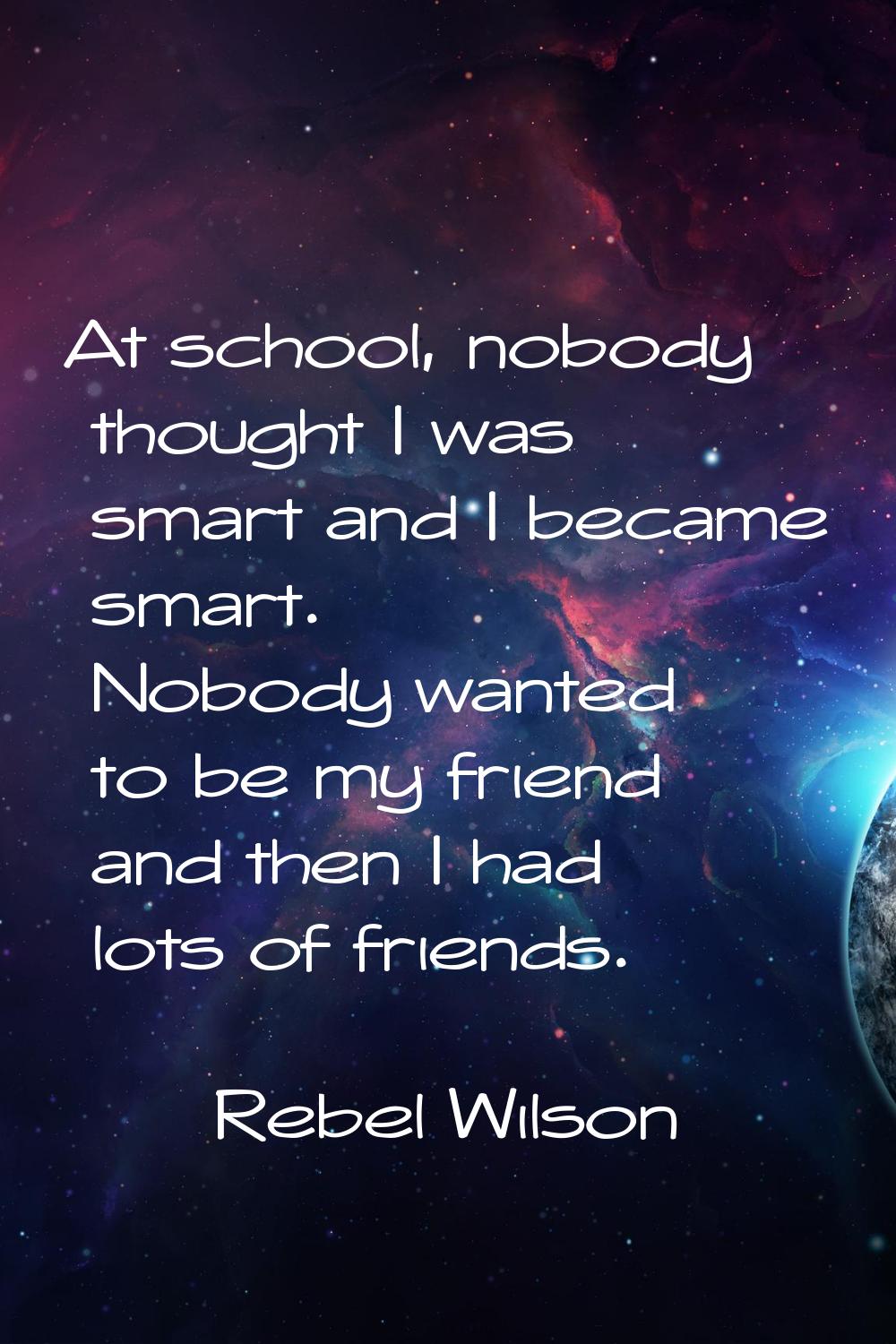 At school, nobody thought I was smart and I became smart. Nobody wanted to be my friend and then I 