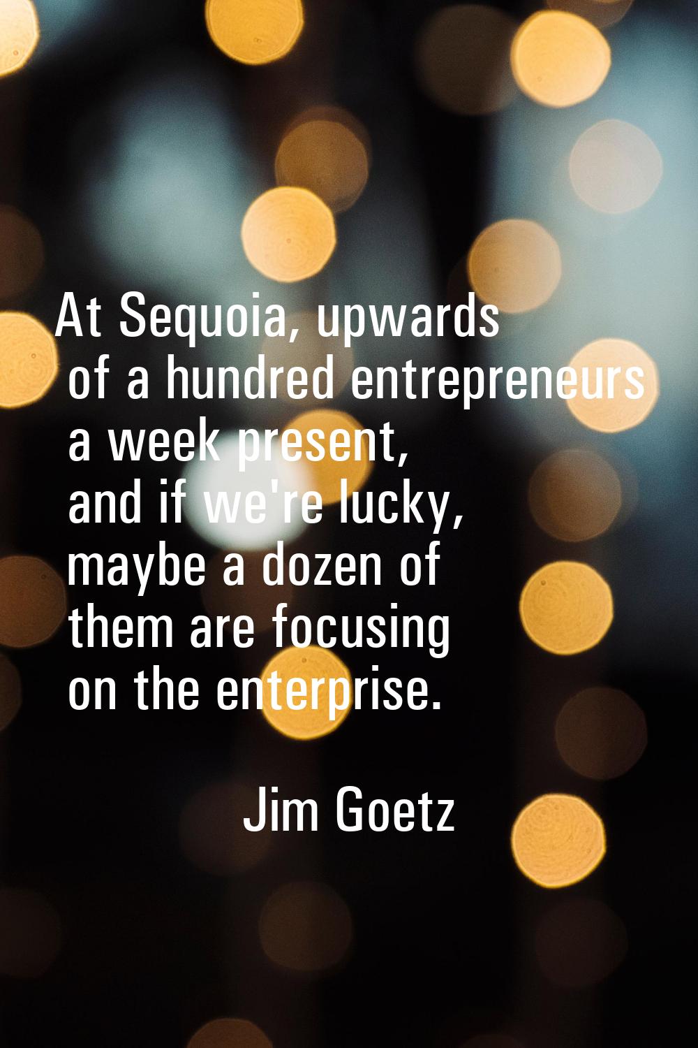 At Sequoia, upwards of a hundred entrepreneurs a week present, and if we're lucky, maybe a dozen of