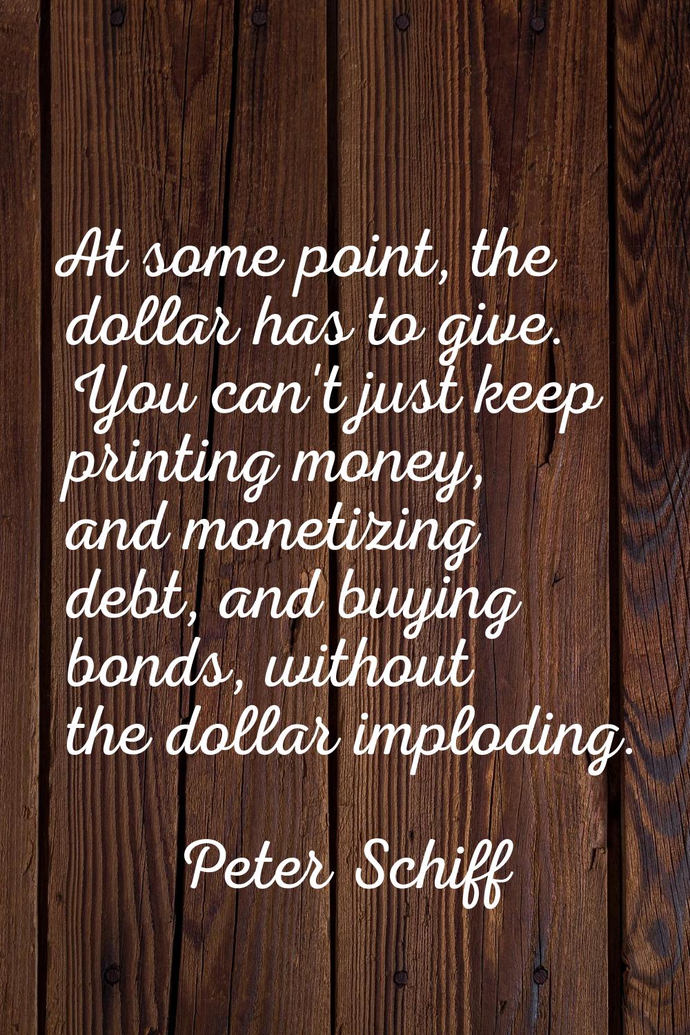 At some point, the dollar has to give. You can't just keep printing money, and monetizing debt, and