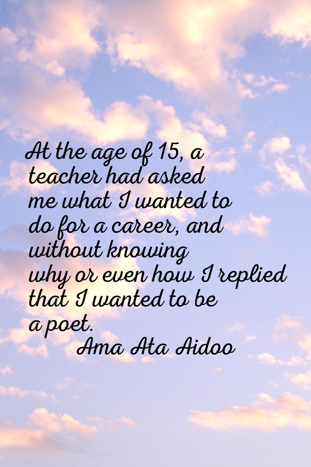 At the age of 15, a teacher had asked me what I wanted to do for a career, and without knowing why 