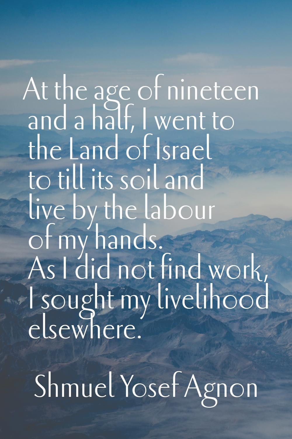 At the age of nineteen and a half, I went to the Land of Israel to till its soil and live by the la