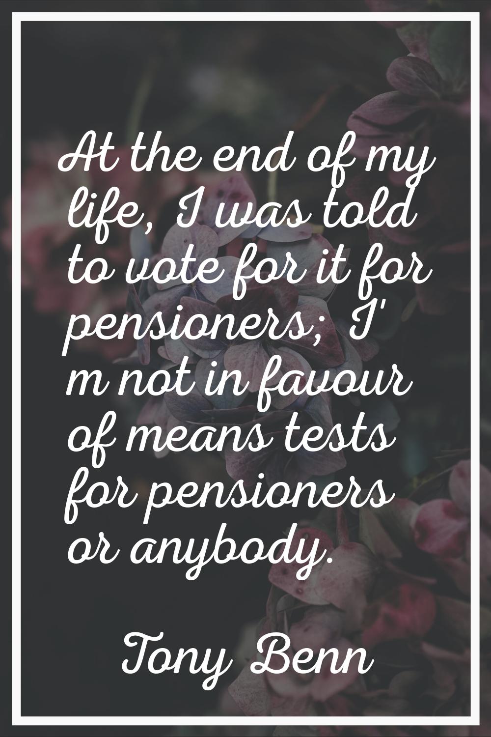 At the end of my life, I was told to vote for it for pensioners; I' m not in favour of means tests 