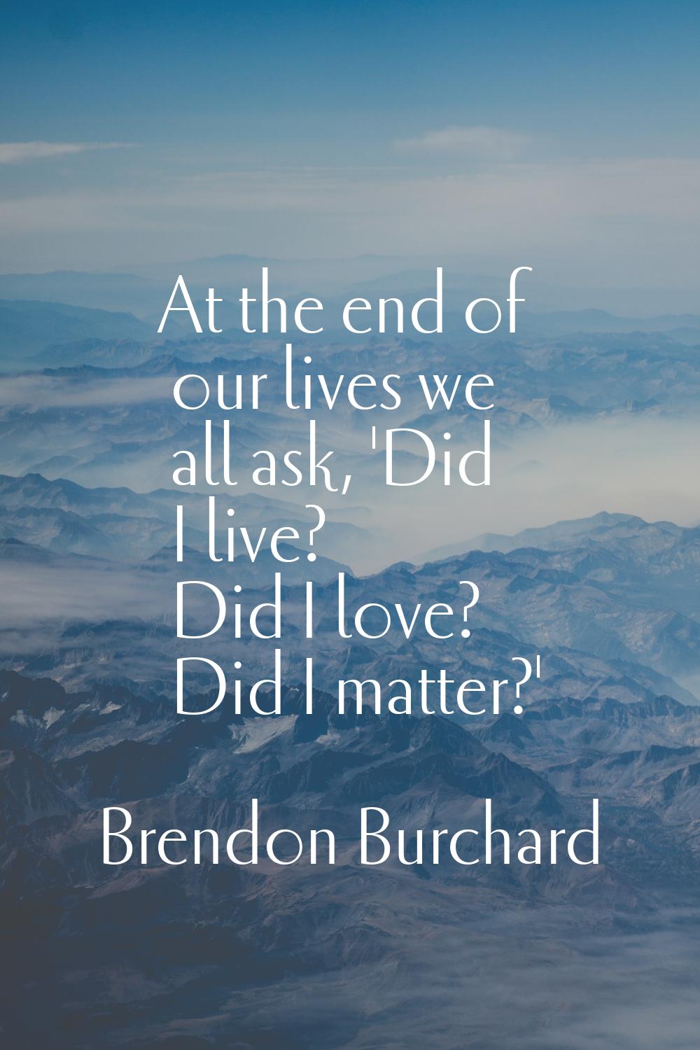 At the end of our lives we all ask, 'Did I live? Did I love? Did I matter?'
