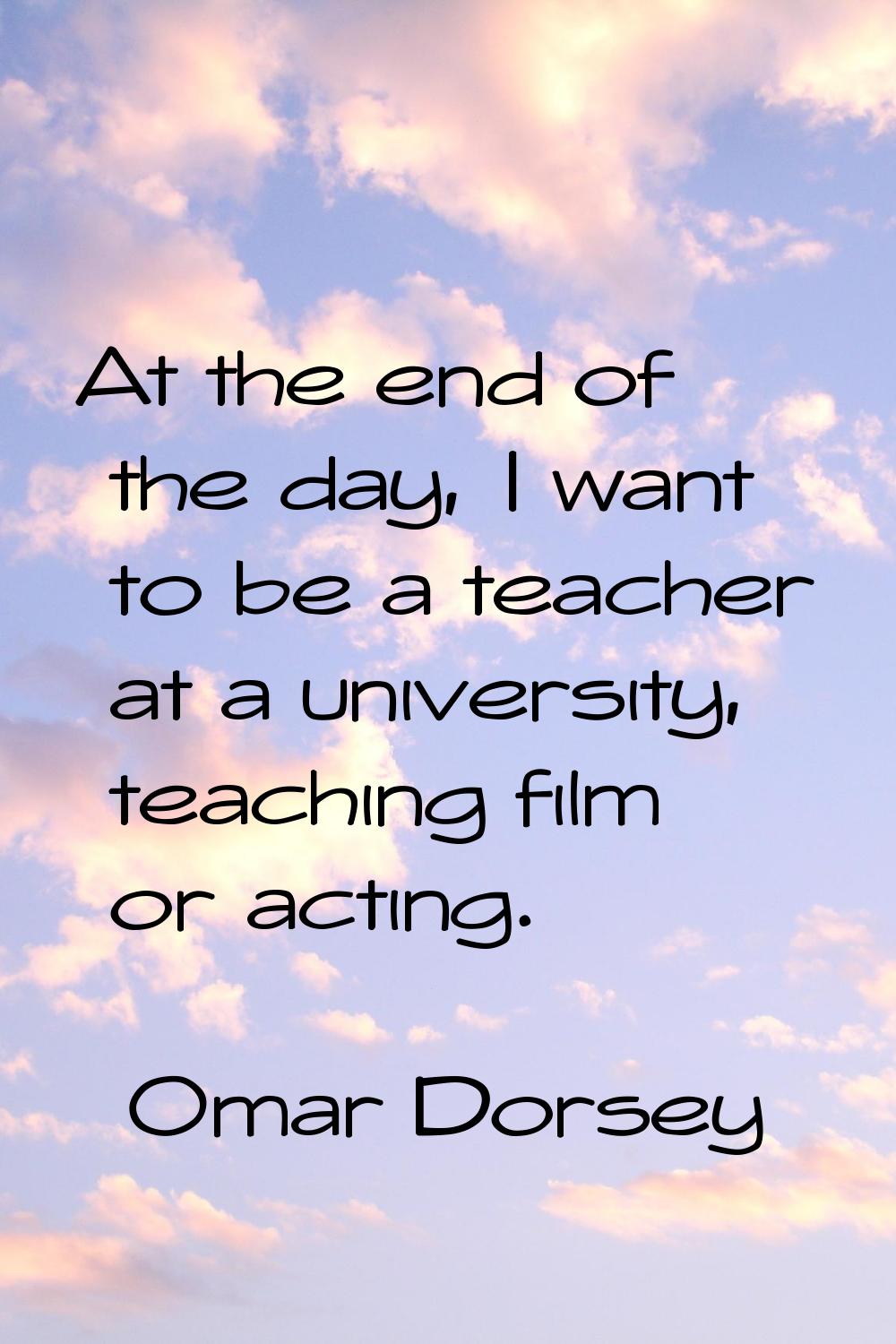 At the end of the day, I want to be a teacher at a university, teaching film or acting.