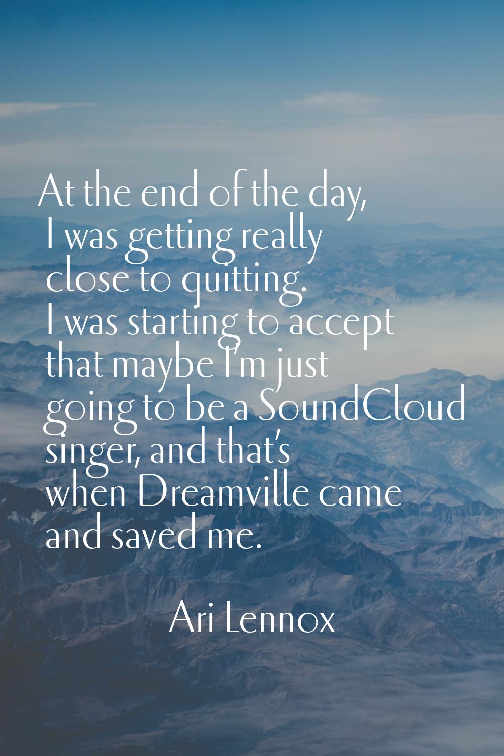 At the end of the day, I was getting really close to quitting. I was starting to accept that maybe 