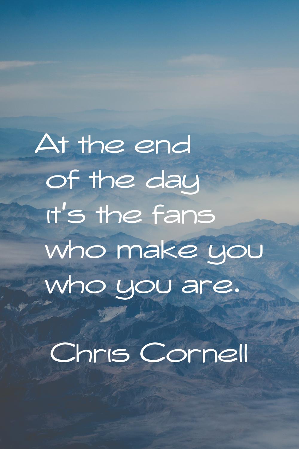 At the end of the day it's the fans who make you who you are.