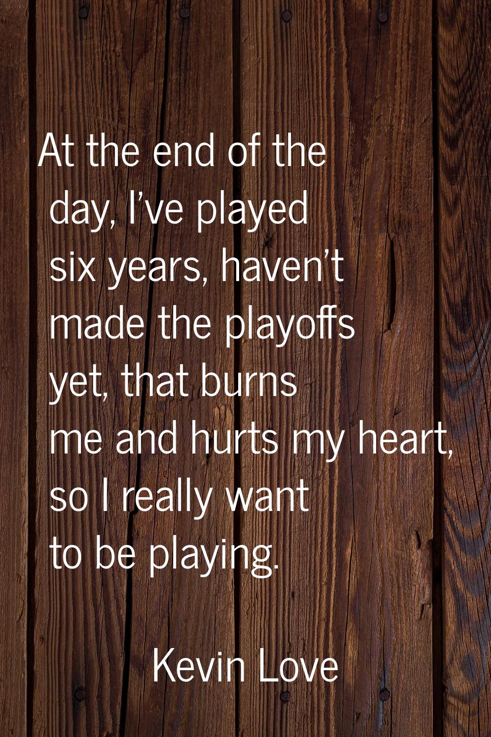 At the end of the day, I've played six years, haven't made the playoffs yet, that burns me and hurt