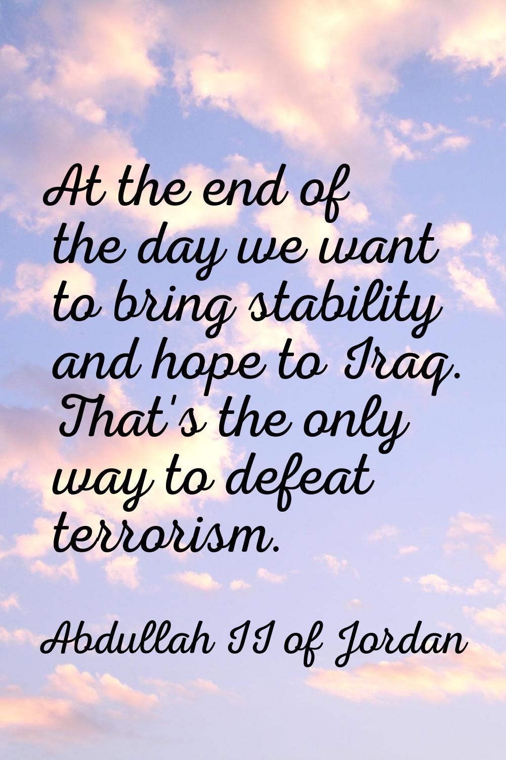 At the end of the day we want to bring stability and hope to Iraq. That's the only way to defeat te