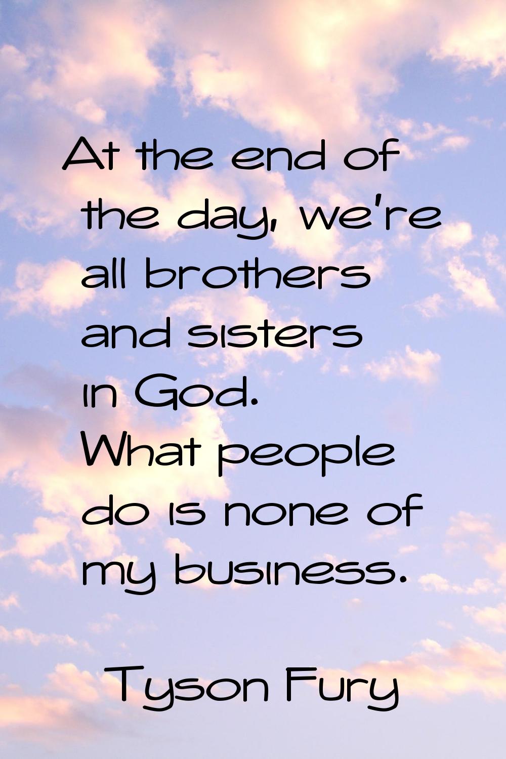 At the end of the day, we're all brothers and sisters in God. What people do is none of my business