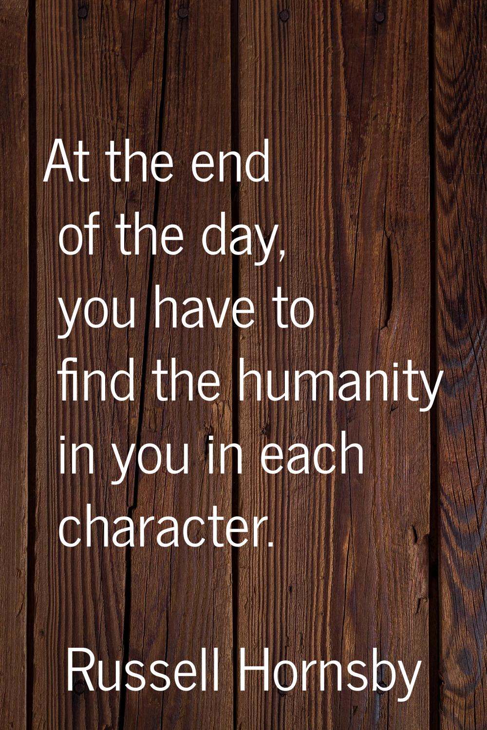 At the end of the day, you have to find the humanity in you in each character.