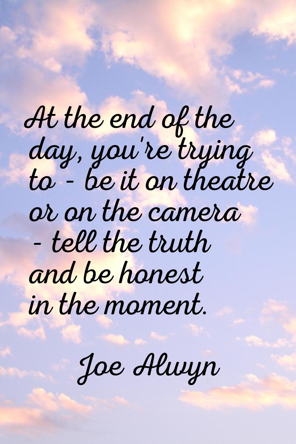 At the end of the day, you're trying to - be it on theatre or on the camera - tell the truth and be
