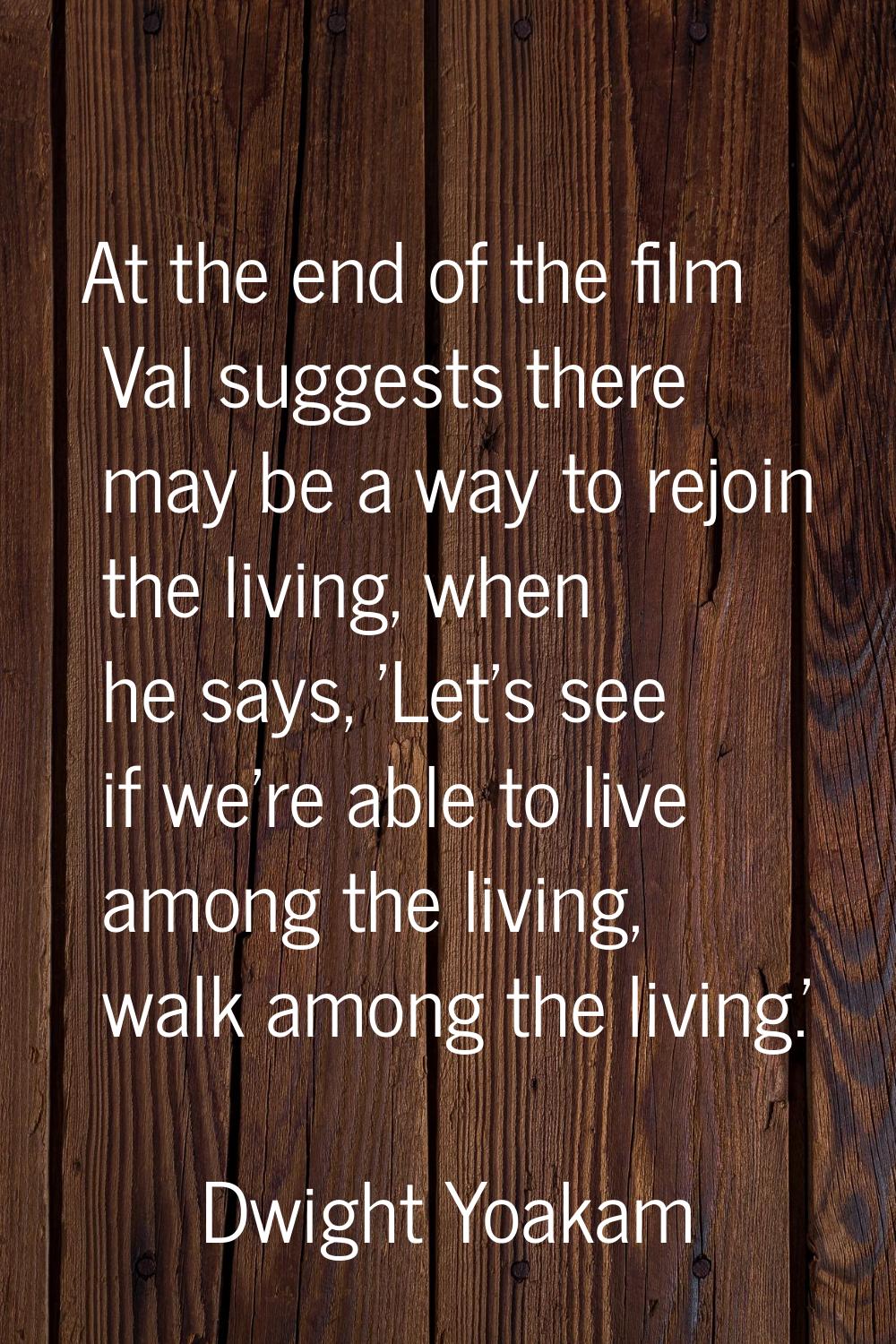 At the end of the film Val suggests there may be a way to rejoin the living, when he says, 'Let's s