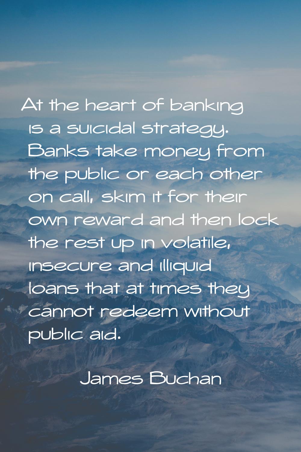 At the heart of banking is a suicidal strategy. Banks take money from the public or each other on c