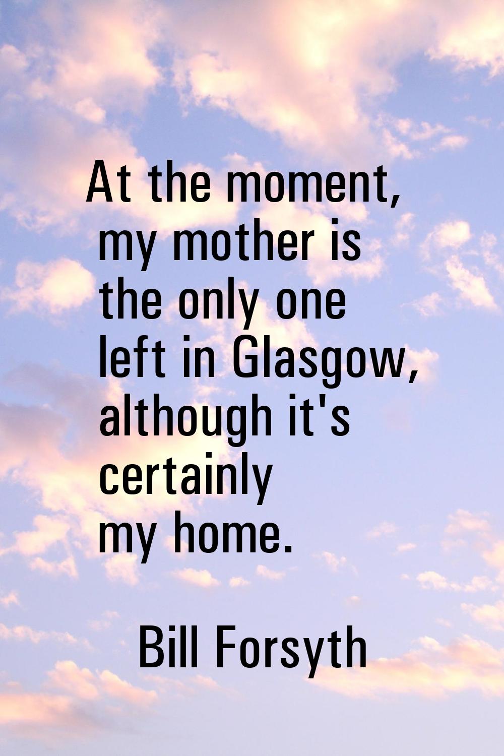 At the moment, my mother is the only one left in Glasgow, although it's certainly my home.