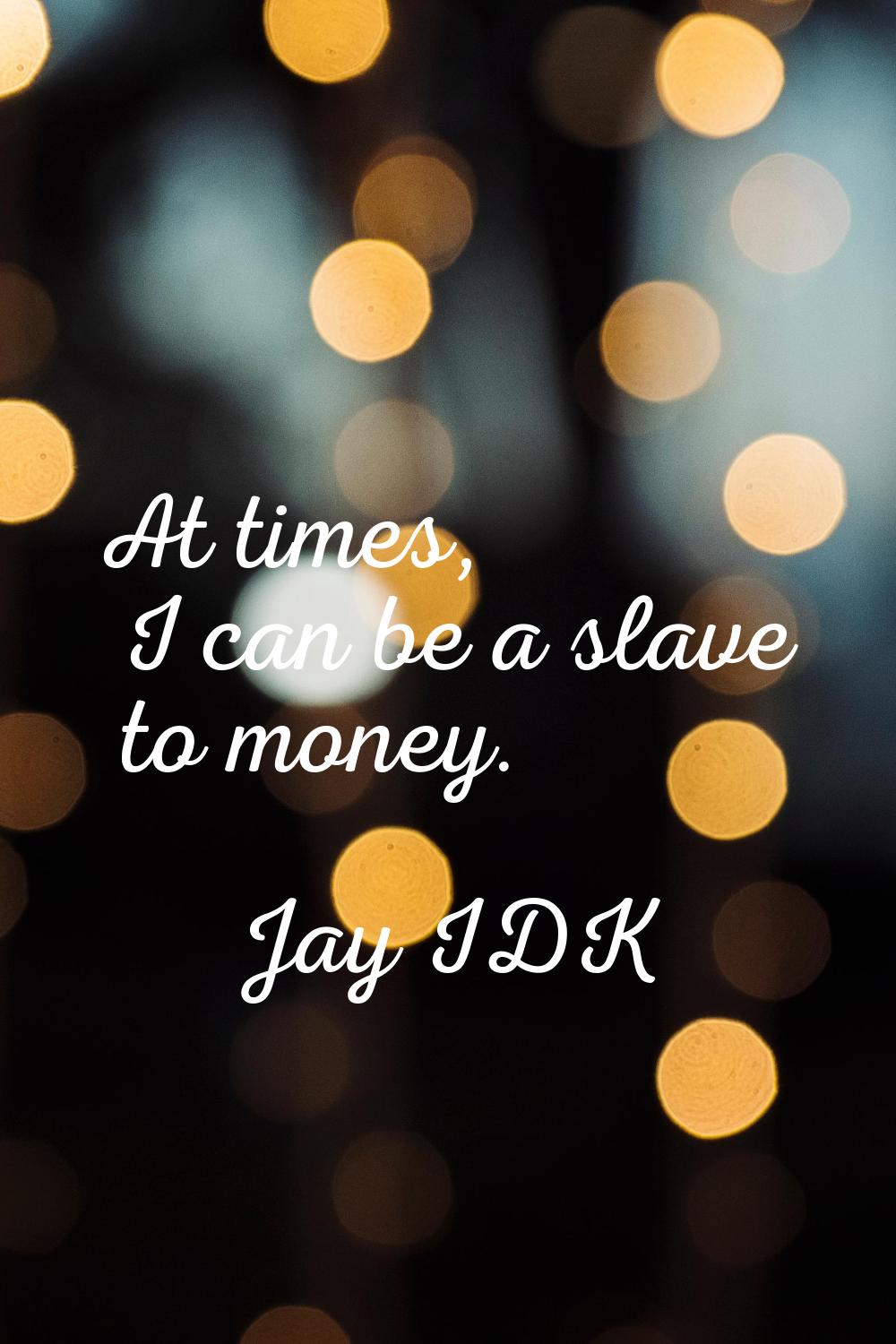 At times, I can be a slave to money.