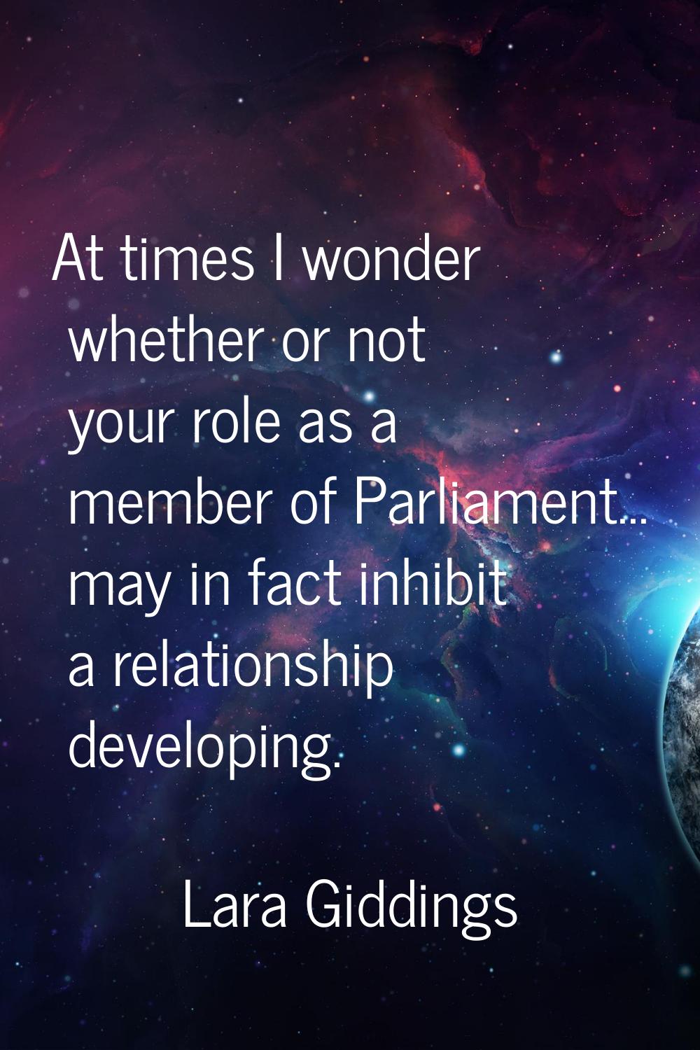 At times I wonder whether or not your role as a member of Parliament... may in fact inhibit a relat