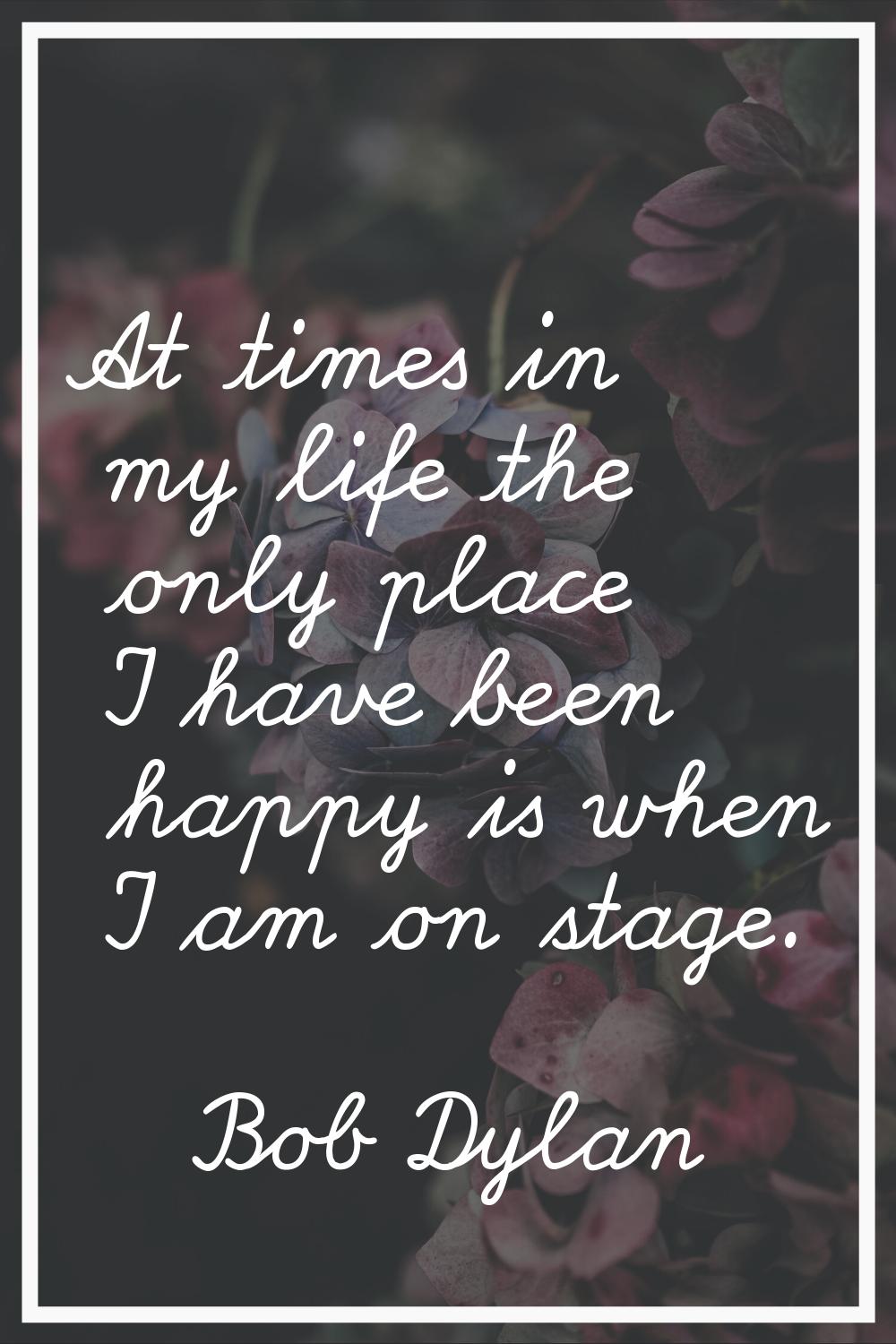 At times in my life the only place I have been happy is when I am on stage.