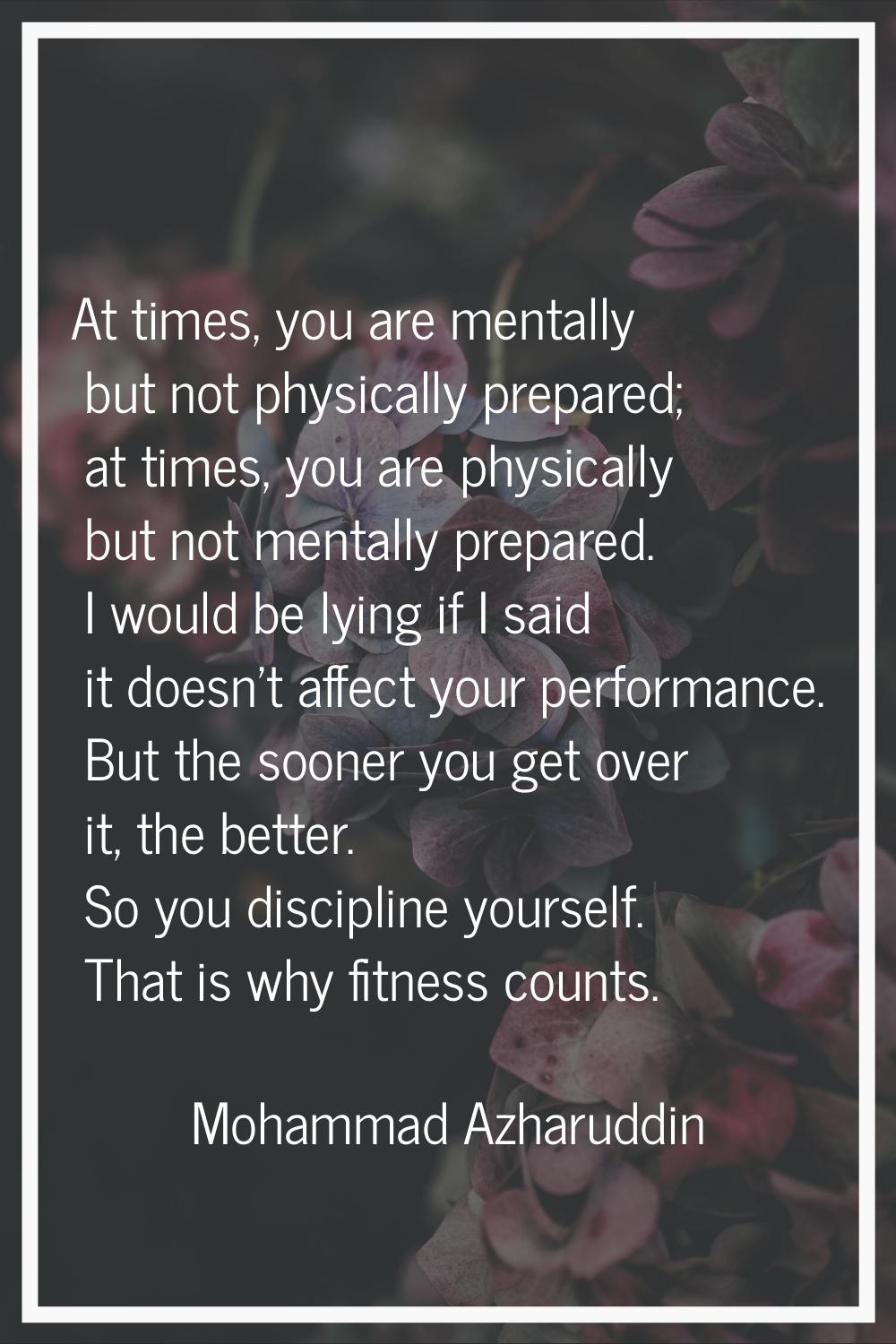 At times, you are mentally but not physically prepared; at times, you are physically but not mental