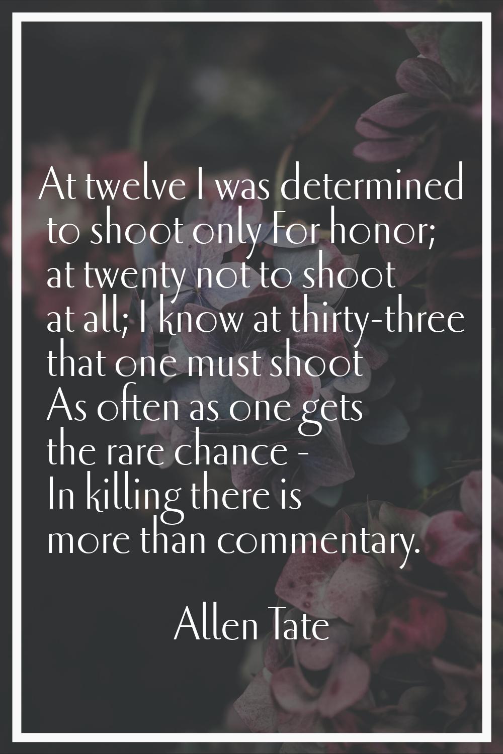 At twelve I was determined to shoot only For honor; at twenty not to shoot at all; I know at thirty