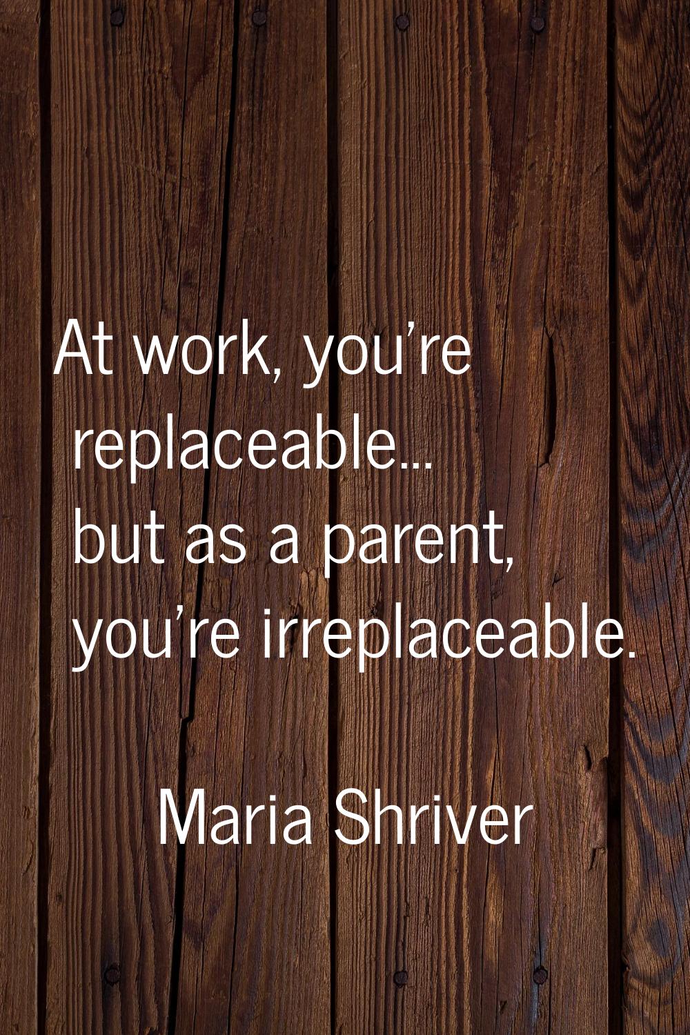At work, you're replaceable... but as a parent, you're irreplaceable.