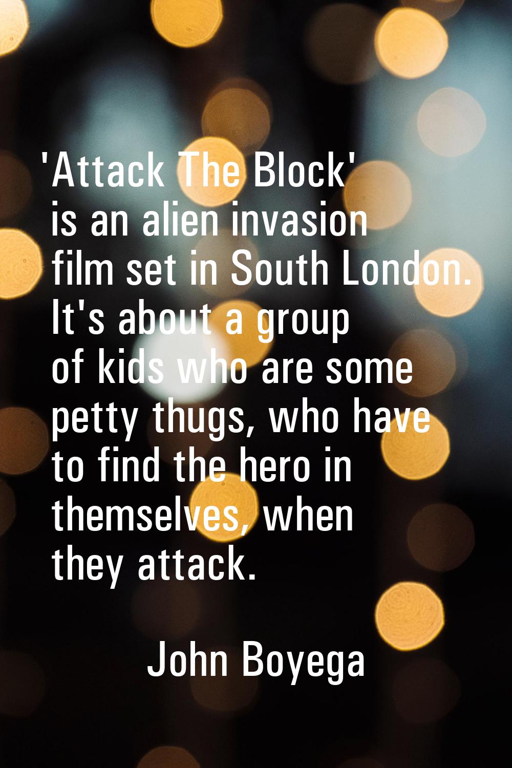 'Attack The Block' is an alien invasion film set in South London. It's about a group of kids who ar