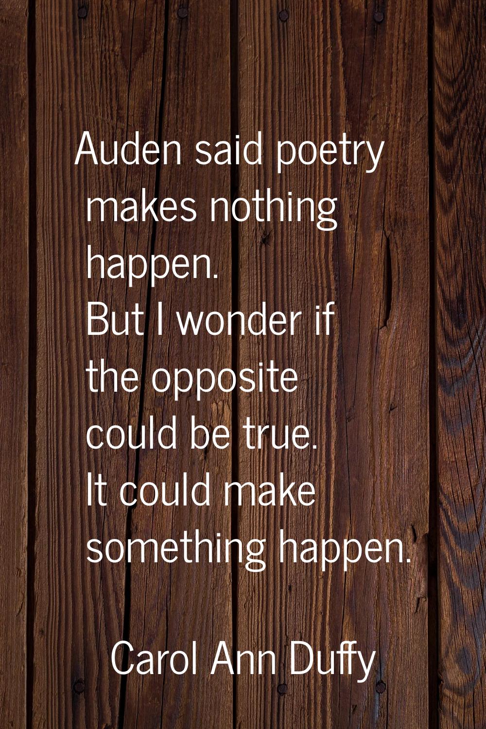 Auden said poetry makes nothing happen. But I wonder if the opposite could be true. It could make s