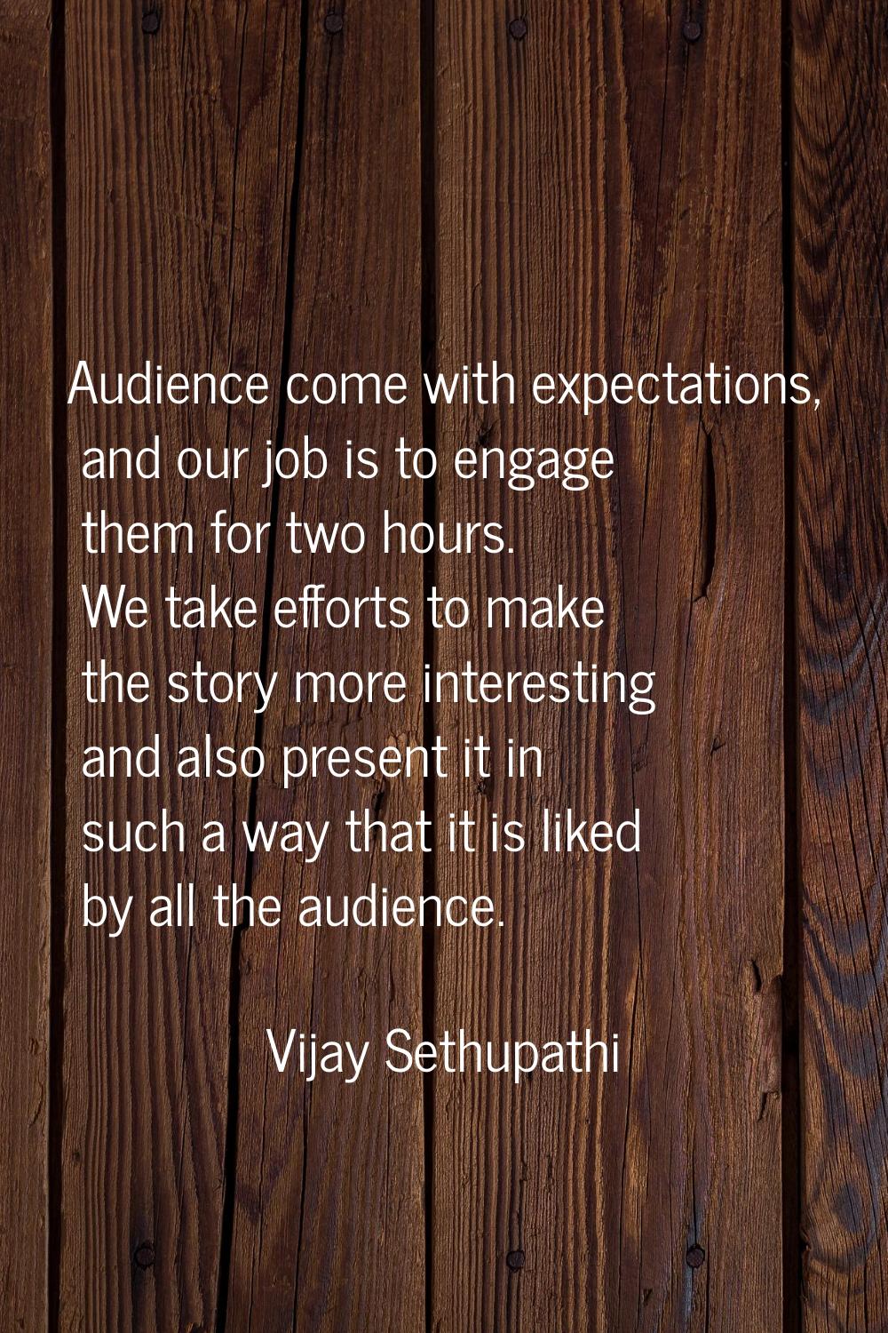 Audience come with expectations, and our job is to engage them for two hours. We take efforts to ma