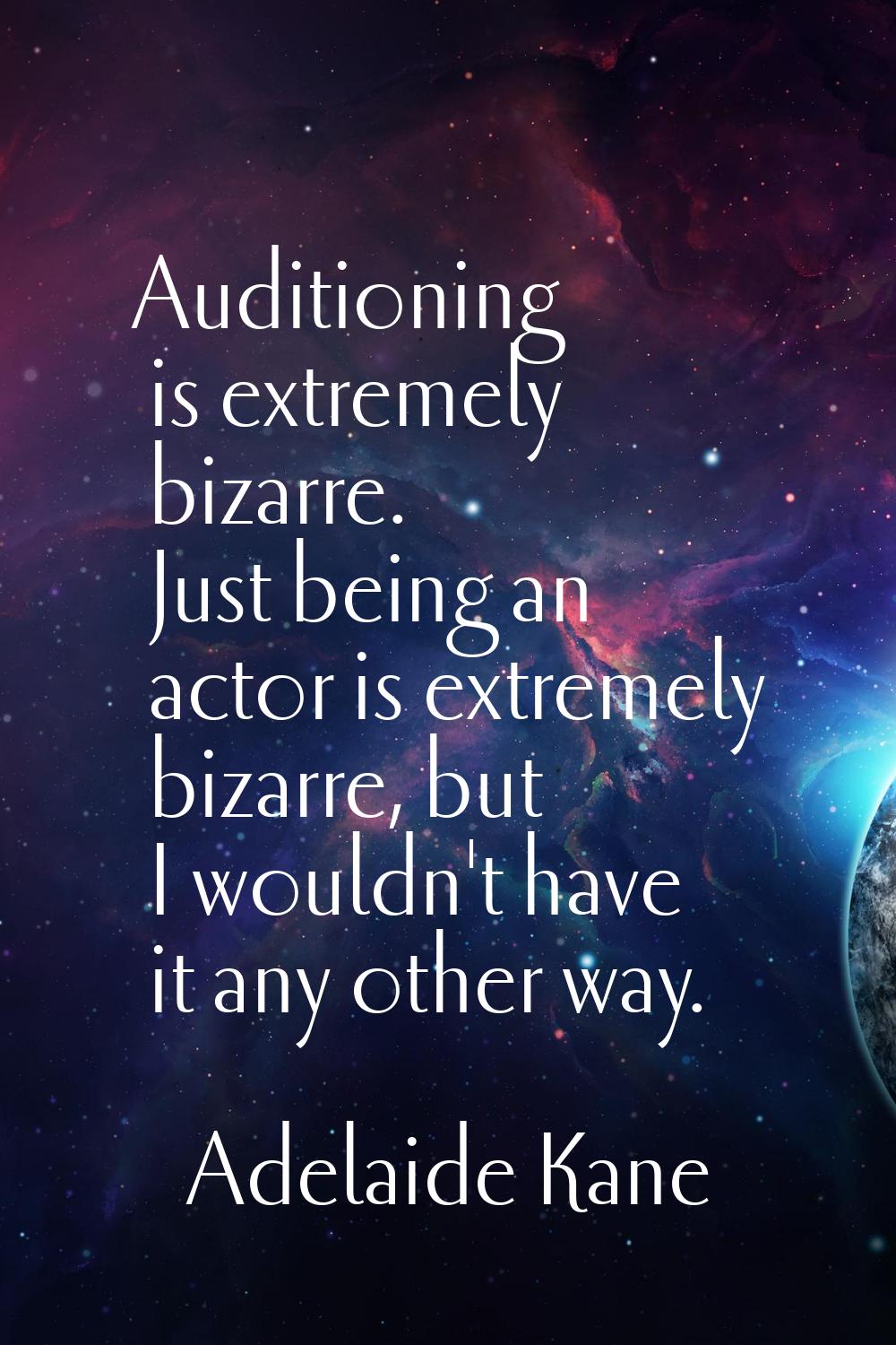 Auditioning is extremely bizarre. Just being an actor is extremely bizarre, but I wouldn't have it 