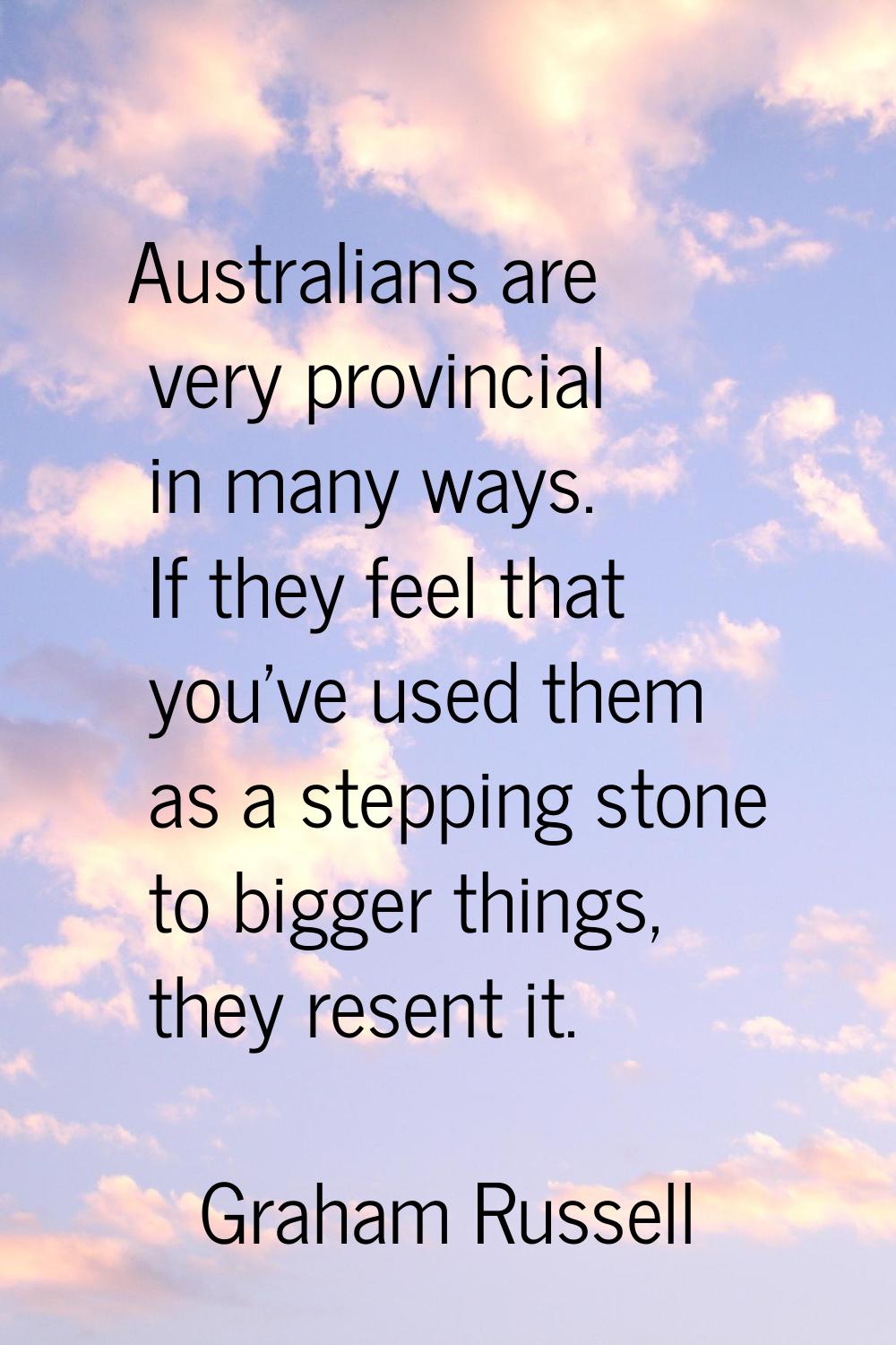 Australians are very provincial in many ways. If they feel that you've used them as a stepping ston