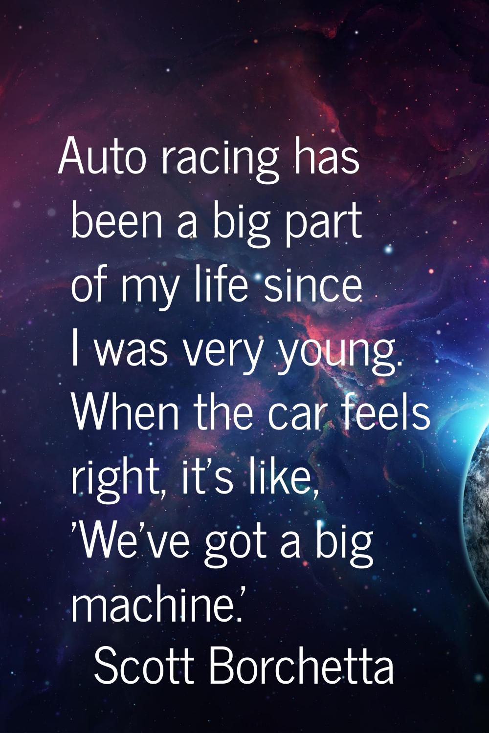Auto racing has been a big part of my life since I was very young. When the car feels right, it's l
