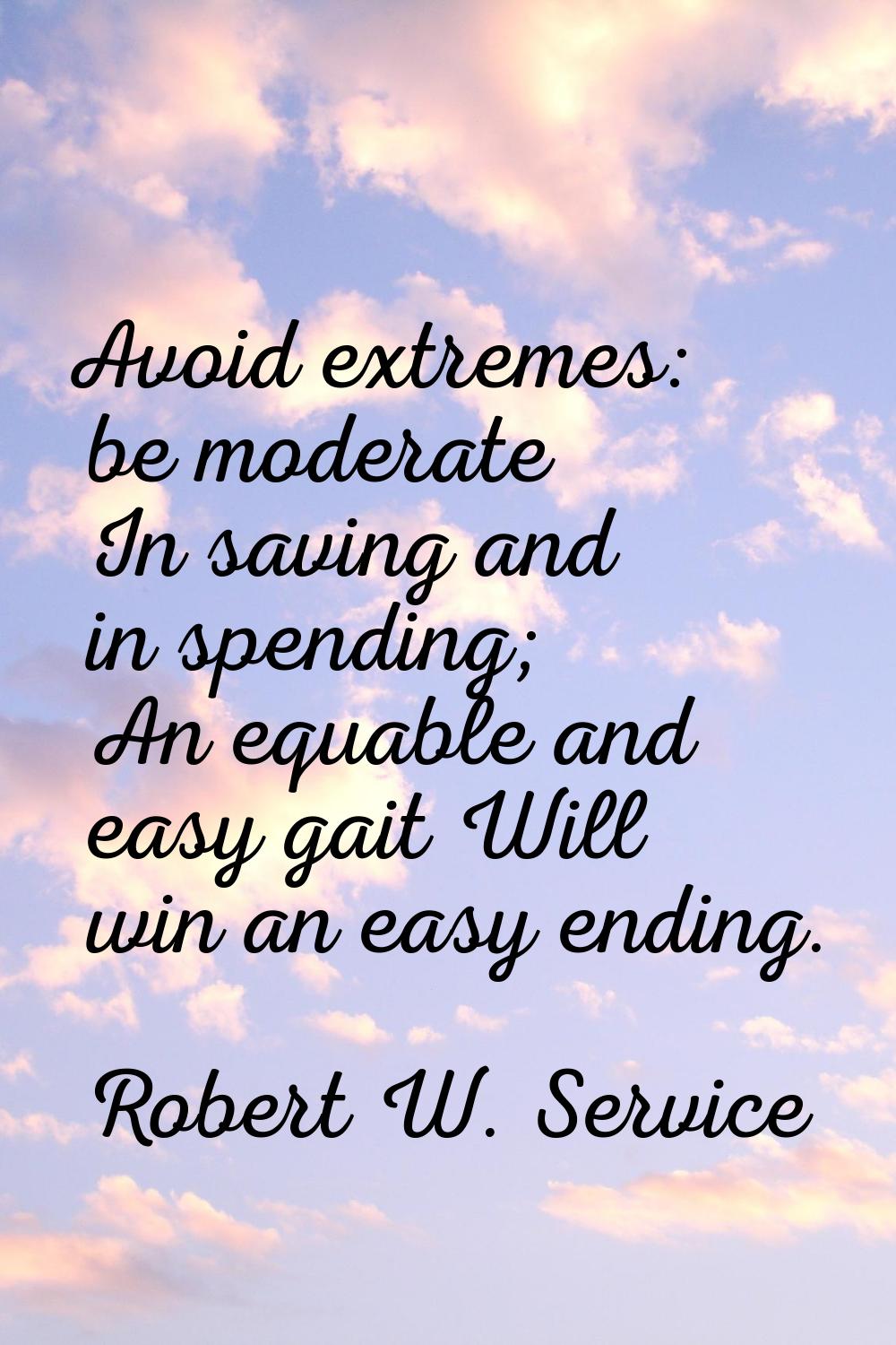 Avoid extremes: be moderate In saving and in spending; An equable and easy gait Will win an easy en