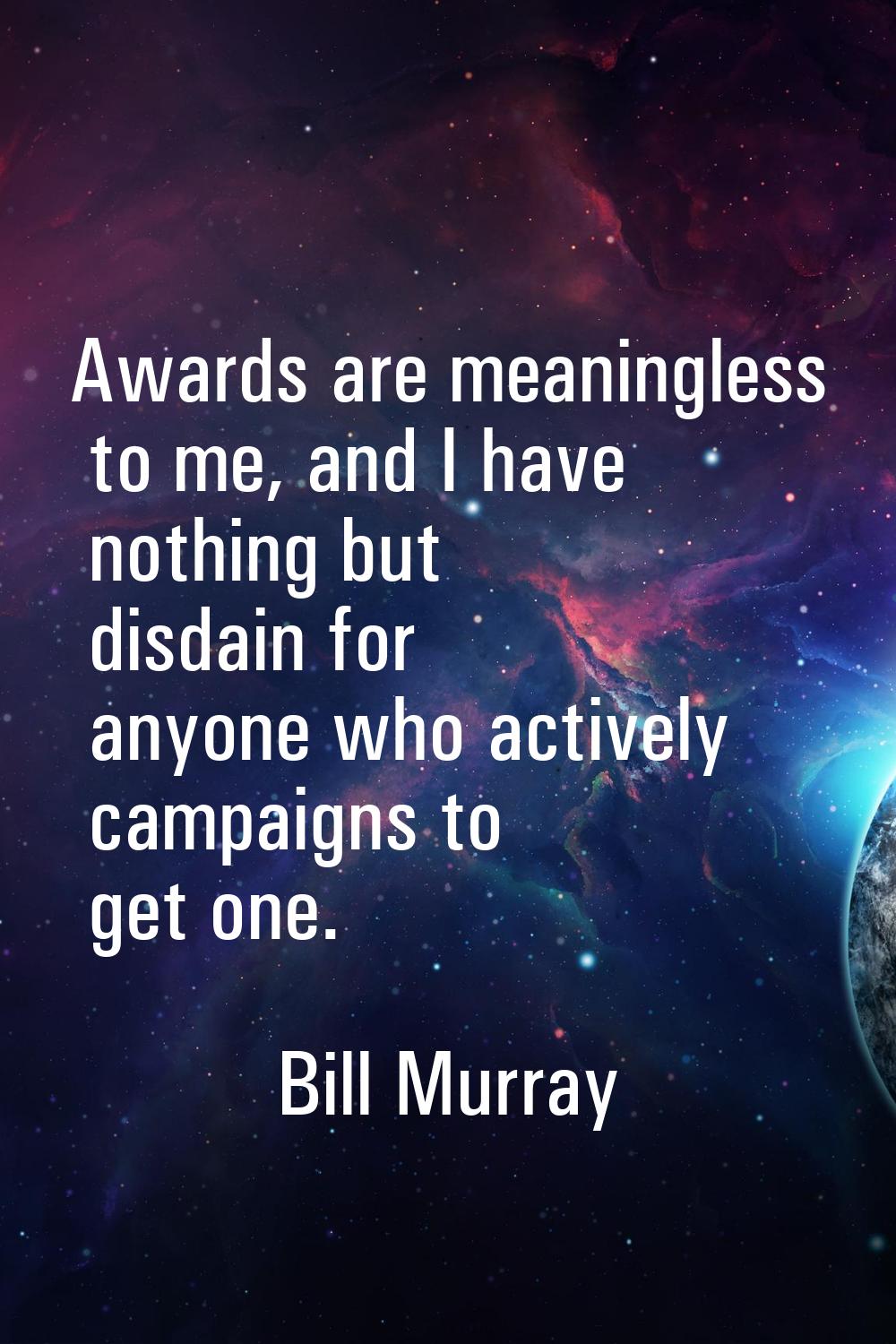 Awards are meaningless to me, and I have nothing but disdain for anyone who actively campaigns to g