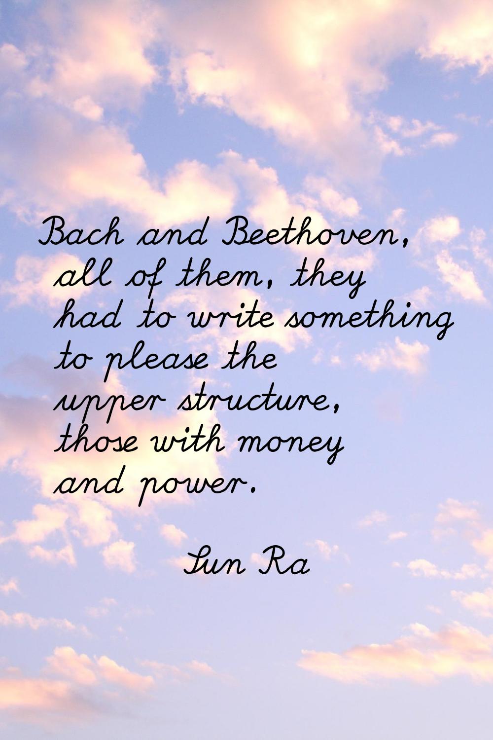 Bach and Beethoven, all of them, they had to write something to please the upper structure, those w