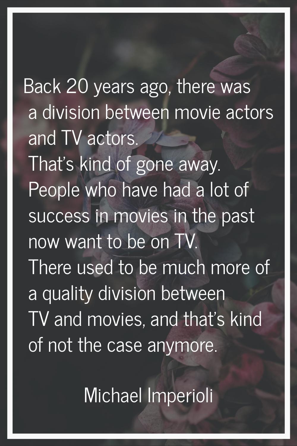 Back 20 years ago, there was a division between movie actors and TV actors. That's kind of gone awa