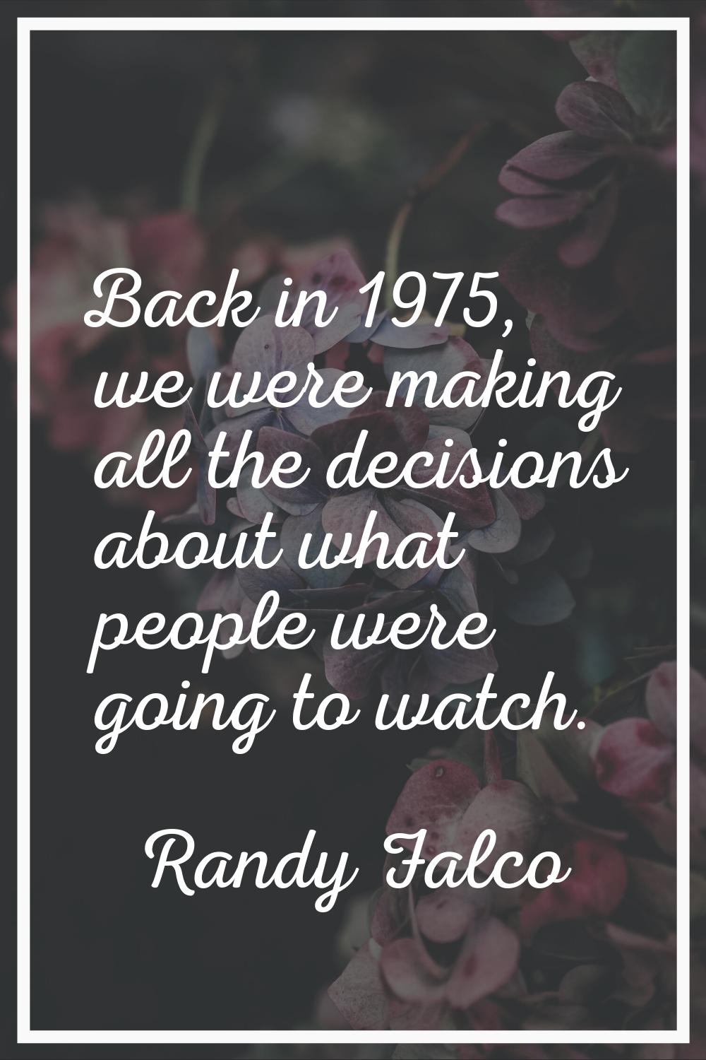 Back in 1975, we were making all the decisions about what people were going to watch.