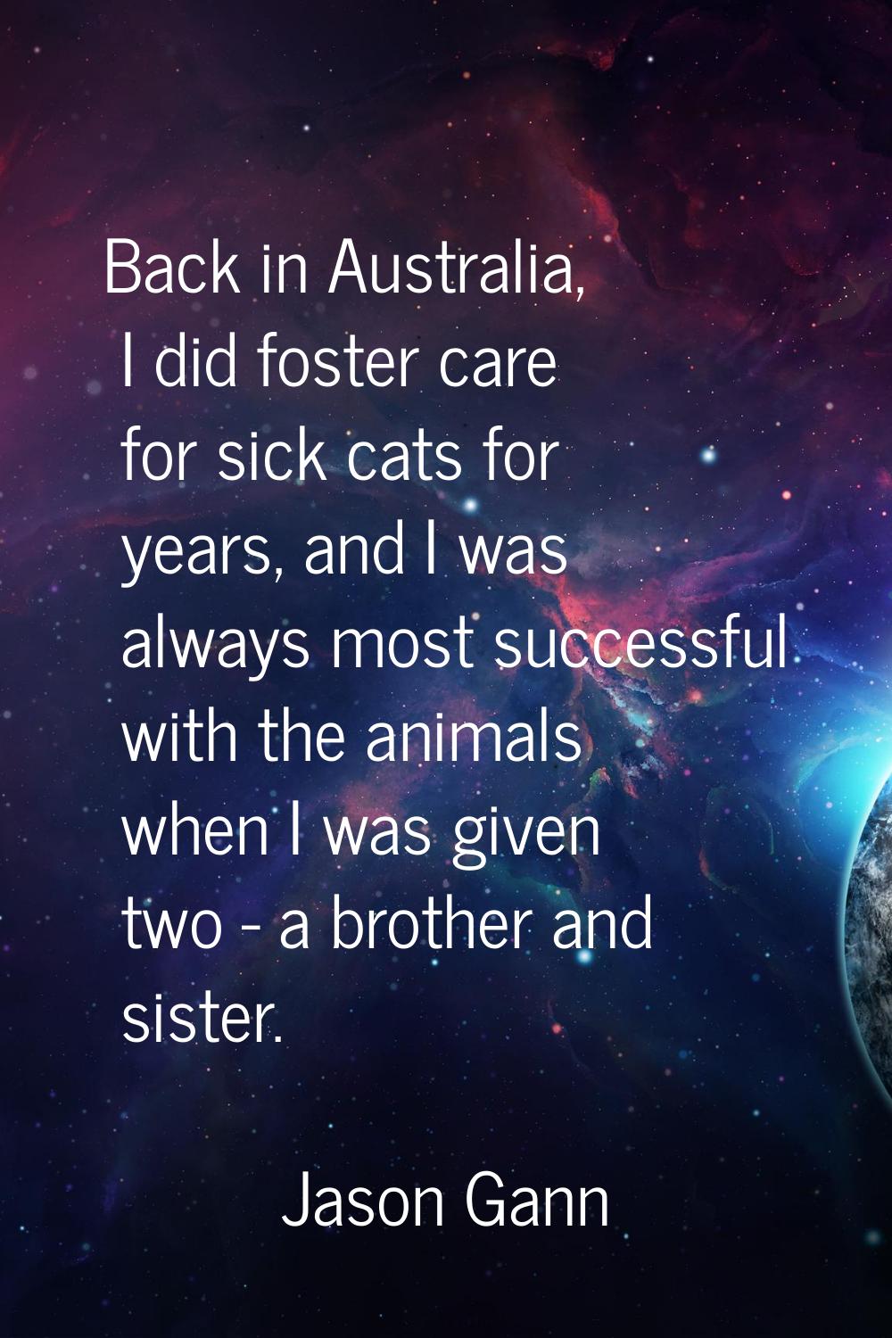 Back in Australia, I did foster care for sick cats for years, and I was always most successful with