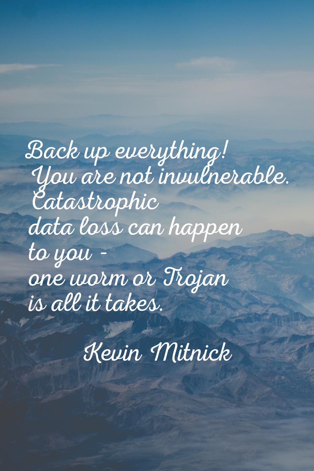 Back up everything! You are not invulnerable. Catastrophic data loss can happen to you - one worm o