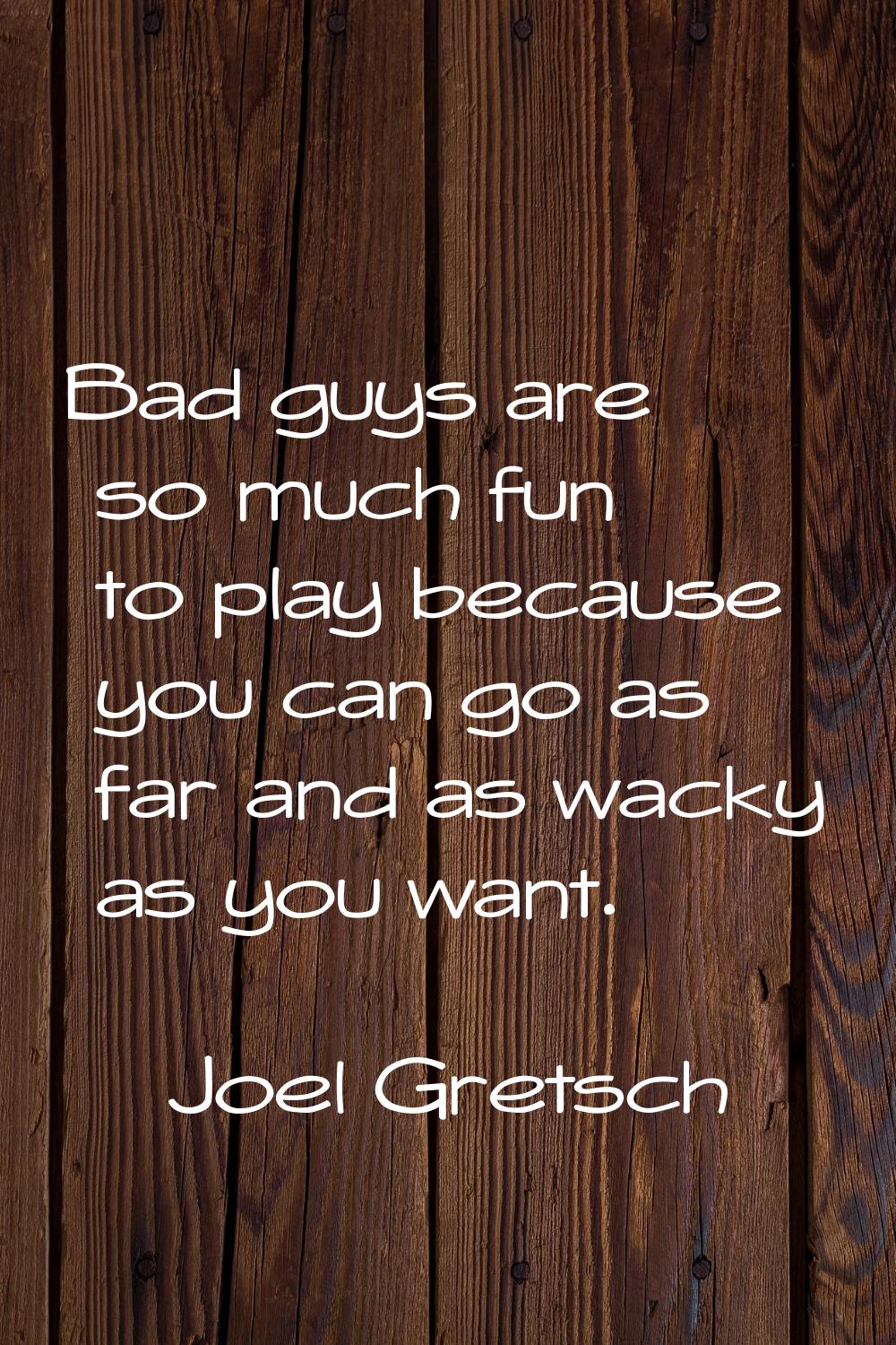 Bad guys are so much fun to play because you can go as far and as wacky as you want.