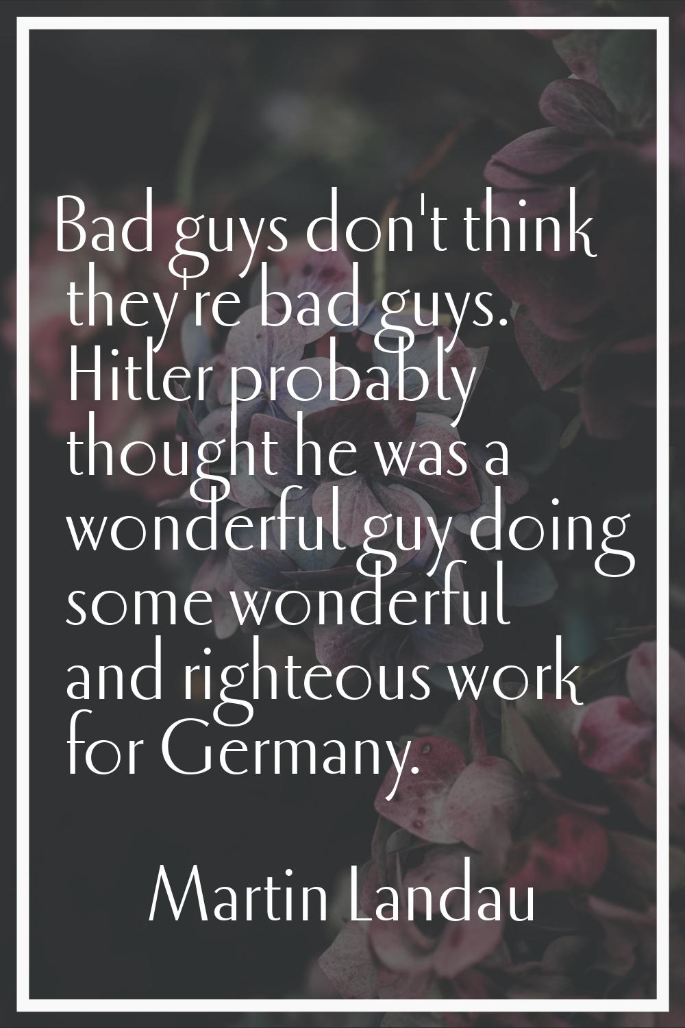 Bad guys don't think they're bad guys. Hitler probably thought he was a wonderful guy doing some wo
