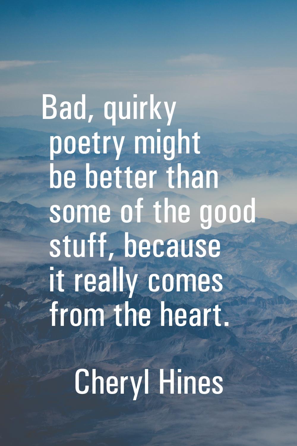Bad, quirky poetry might be better than some of the good stuff, because it really comes from the he