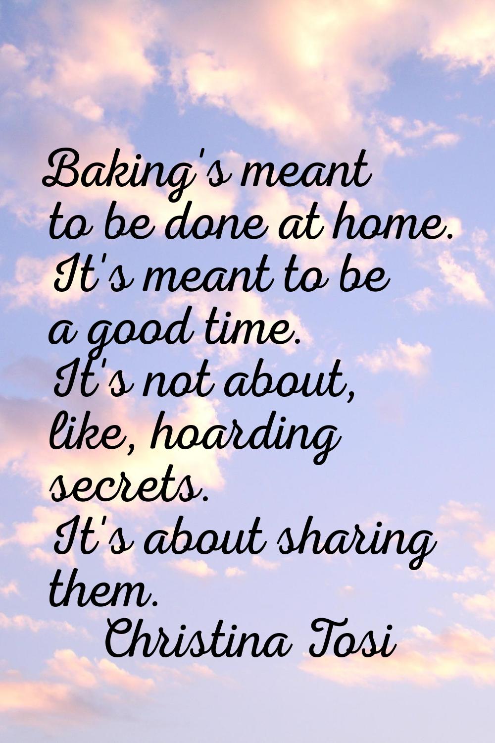 Baking's meant to be done at home. It's meant to be a good time. It's not about, like, hoarding sec